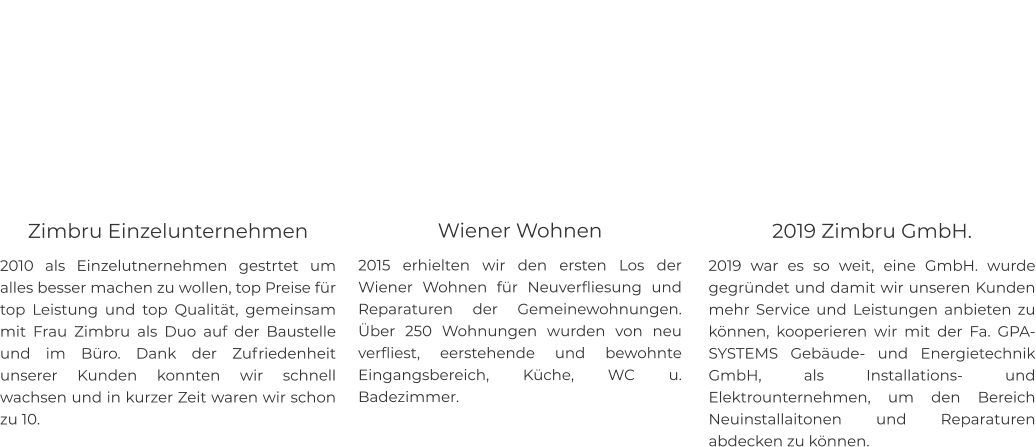 Zimbru Einzelunternehmen 2010 als Einzelutnernehmen gestrtet um alles besser machen zu wollen, top Preise für top Leistung und top Qualität, gemeinsam mit Frau Zimbru als Duo auf der Baustelle und im Büro. Dank der Zufriedenheit unserer Kunden konnten wir schnell wachsen und in kurzer Zeit waren wir schon zu 10.    Wiener Wohnen  2015 erhielten wir den ersten Los der Wiener Wohnen für Neuverfliesung und Reparaturen der Gemeinewohnungen. Über 250 Wohnungen wurden von neu verfliest, eerstehende und bewohnte Eingangsbereich, Küche, WC u. Badezimmer.    2019 Zimbru GmbH. 2019 war es so weit, eine GmbH. wurde gegründet und damit wir unseren Kunden mehr Service und Leistungen anbieten zu können, kooperieren wir mit der Fa. GPA-SYSTEMS Gebäude- und Energietechnik GmbH, als Installations- und Elektrounternehmen, um den Bereich Neuinstallaitonen und Reparaturen abdecken zu können.